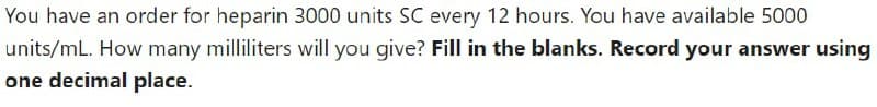 You have an order for heparin 3000 units SC every 12 hours. You have available 5000
units/mL. How many milliliters will you give? Fill in the blanks. Record your answer using
one decimal place.