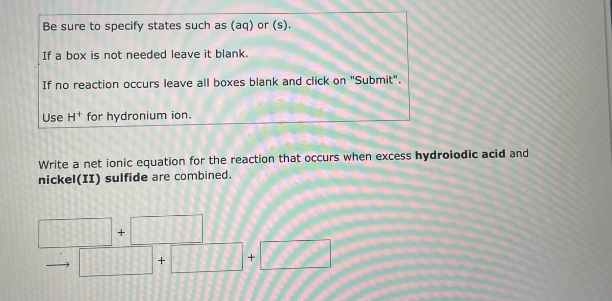 Be sure to specify states such as (aq) or (s).
If a box is not needed leave it blank.
If no reaction occurs leave all boxes blank and click on "Submit".
Use H+ for hydronium ion.
Write a net ionic equation for the reaction that occurs when excess hydroiodic acid and
nickel (II) sulfide are combined.
+
+
+
