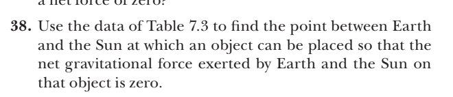 38. Use the data of Table 7.3 to find the point between Earth
and the Sun at which an object can be placed so that the
net gravitational force exerted by Earth and the Sun on
that object is zero.