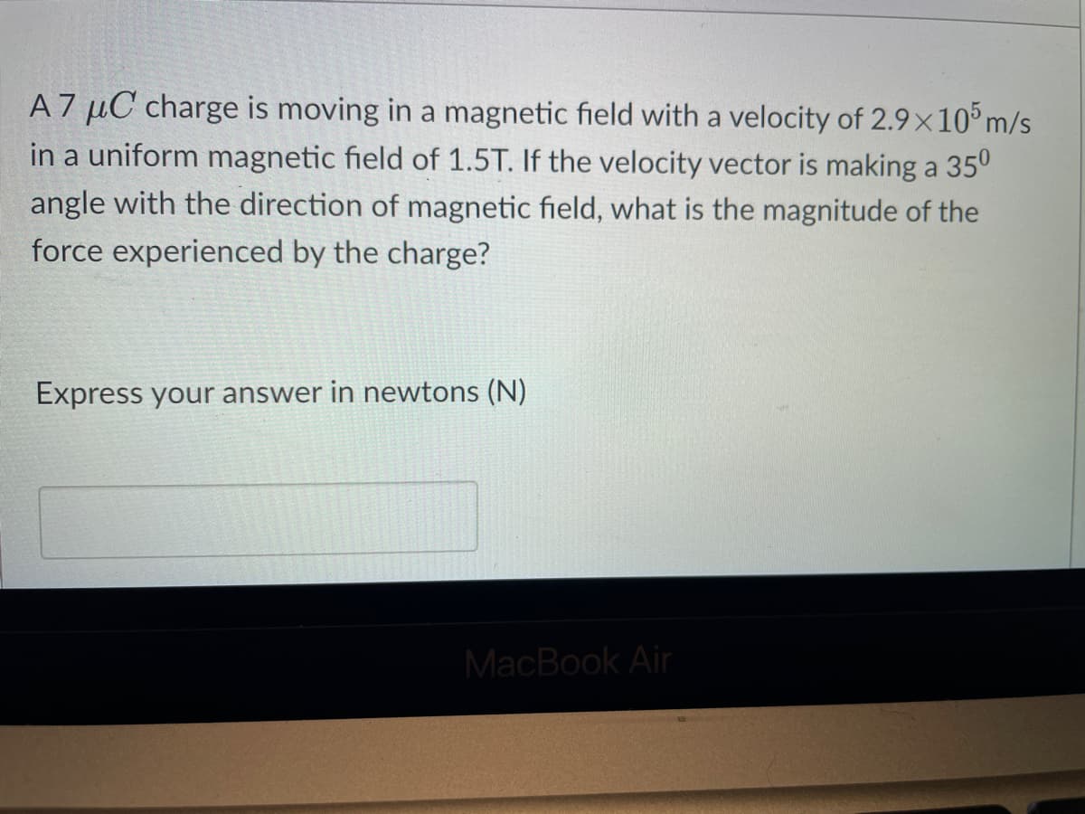 A7 μC charge is moving in a magnetic field with a velocity of 2.9x105 m/s
in a uniform magnetic field of 1.5T. If the velocity vector is making a 35⁰
angle with the direction of magnetic field, what is the magnitude of the
force experienced by the charge?
Express your answer in newtons (N)
MacBook Air