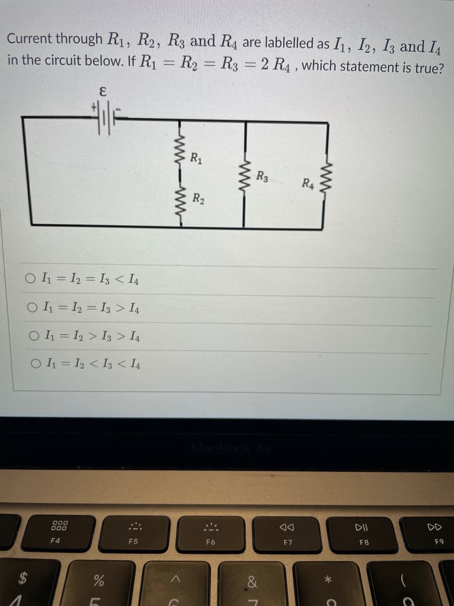 Current through R1, R2, R3 and R4 are lablelled as I1, I2, I3 and I
in the circuit below. If R₁ = R₂ = R3 = 2 R4, which statement is true?
E
O I₁ = I2 = I3 < 14
O I₁ = I2
I3 > 14
O I₁=I2
I3 > 14
O I₁ = I2 < I3 < 14
000
000
F4
%
5
F5
www.
ww
F6
R3
MacBook Air
8
◄◄
F7
R4
DII
F8
с
DD
F9