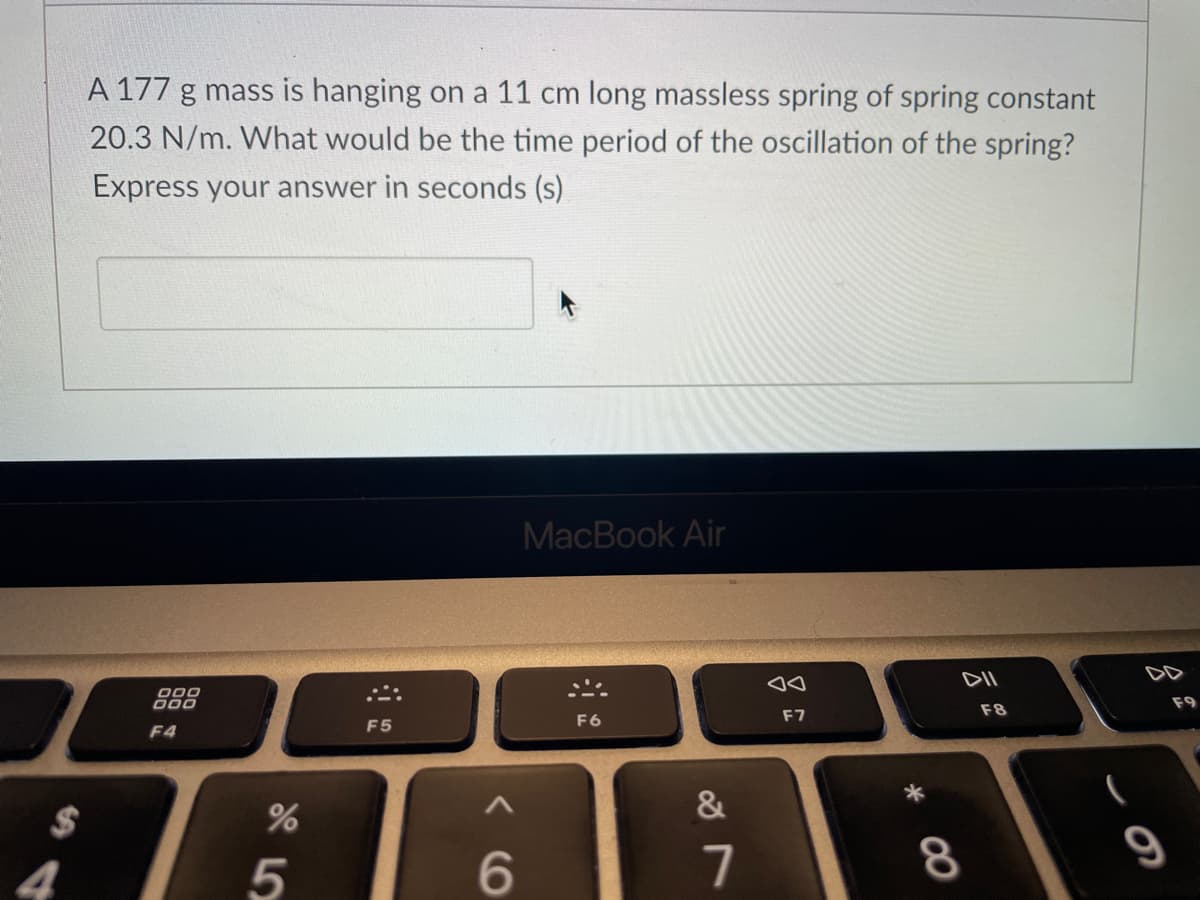 $
4
A 177 g mass is hanging on a 11 cm long massless spring of spring constant
20.3 N/m. What would be the time period of the oscillation of the spring?
Express your answer in seconds (s)
000
DOO
F4
%
5
F5
6
MacBook Air
F6
&
7
Aa
F7
DII
8
F8
9
F9