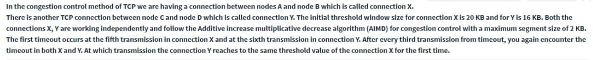 In the congestion control method of TCP we are having a connection between nodes A and node B which is called connection X.
There is another TCP connection between node C and node D which is called connection Y. The initial threshold window size for connection X is 20 KB and for Y is 16 KB. Both the
connections X, Y are working independently and follow the Additive increase multiplicative decrease algorithm (AIMD) for congestion control with a maximum segment size of 2 KB.
The first timeout occurs at the fifth transmission in connection X and at the sixth transmission in connection Y. After every third transmission from timeout, you again encounter the
timeout in both X and Y. At which transmission the connection Y reaches to the same threshold value of the connection X for the first time.
