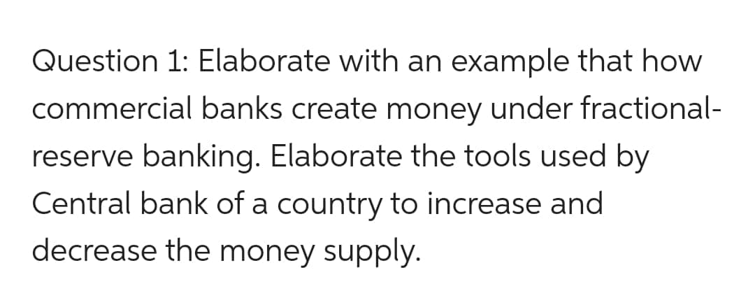 Question 1: Elaborate with an example that how
commercial banks create money under fractional-
reserve banking. Elaborate the tools used by
Central bank of a country to increase and
decrease the money supply.