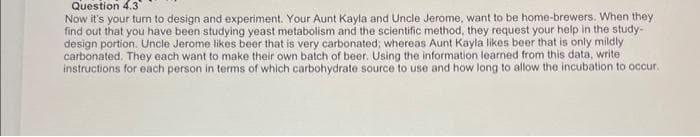 Question 4.3
Now it's your turn to design and experiment. Your Aunt Kayla and Uncle Jerome, want to be home-brewers. When they
find out that you have been studying yeast metabolism and the scientific method, they request your help in the study-
design portion. Uncle Jerome likes beer that is very carbonated; whereas Aunt Kayla likes beer that is only mildly
carbonated. They each want to make their own batch of beer. Using the information learned from this data, write
instructions for each person in terms of which carbohydrate source to use and how long to allow the incubation to occur.