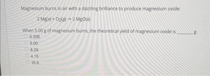 Magnesium burns in air with a dazzling brilliance to produce magnesium oxide:
2 Mg(s) + O₂(g) → 2 MgO(s)
When 5.00 g of magnesium burns, the theoretical yield of magnesium oxide is
0.206
5.00
8.29
4.15
16.6
99