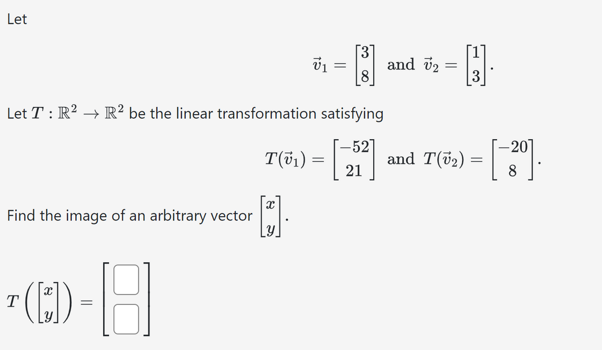 Let
Find the image of an arbitrary vector
T
Let T : R² → R² be the linear transformation satisfying
T(v₁) = [-5²]
21
([*]) -18
||
V₁
X
=
8
and 72
and
- H
=
-20
T(√₂) = [-3⁰].
8