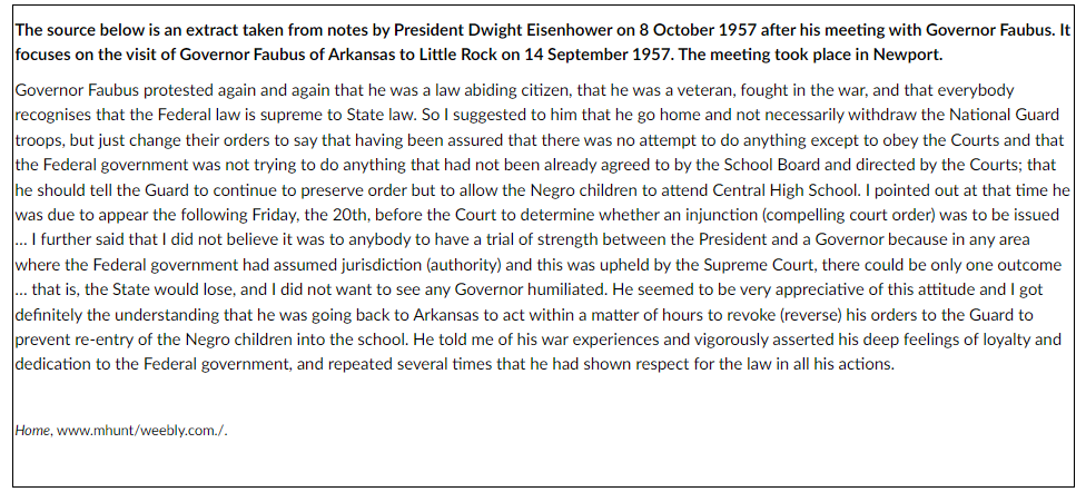 The source below is an extract taken from notes by President Dwight Eisenhower on 8 October 1957 after his meeting with Governor Faubus. It
focuses on the visit of Governor Faubus of Arkansas to Little Rock on 14 September 1957. The meeting took place in Newport.
Governor Faubus protested again and again that he was a law abiding citizen, that he was a veteran, fought in the war, and that everybody
recognises that the Federal law is supreme to State law. So I suggested to him that he go home and not necessarily withdraw the National Guard
troops, but just change their orders to say that having been assured that there was no attempt to do anything except to obey the Courts and that
the Federal government was not trying to do anything that had not been already agreed to by the School Board and directed by the Courts; that
he should tell the Guard to continue to preserve order but to allow the Negro children to attend Central High School. I pointed out at that time he
was due to appear the following Friday, the 20th, before the Court to determine whether an injunction (compelling court order) was to be issued
... I further said that I did not believe it was to anybody to have a trial of strength between the President and a Governor because in any area
where the Federal government had assumed jurisdiction (authority) and this was upheld by the Supreme Court, there could be only one outcome
... that is, the State would lose, and I did not want to see any Governor humiliated. He seemed to be very appreciative of this attitude and I got
definitely the understanding that he was going back to Arkansas to act within a matter of hours to revoke (reverse) his orders to the Guard to
prevent re-entry of the Negro children into the school. He told me of his war experiences and vigorously asserted his deep feelings of loyalty and
dedication to the Federal government, and repeated several times that he had shown respect for the law in all his actions.
Home, www.mhunt/weebly.com./.
