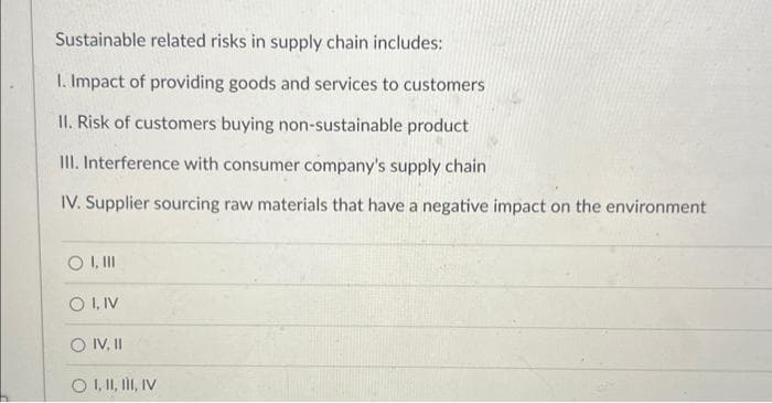 Sustainable related risks in supply chain includes:
1. Impact of providing goods and services to customers
II. Risk of customers buying non-sustainable product
III. Interference with consumer company's supply chain
IV. Supplier sourcing raw materials that have a negative impact on the environment
O I, III
O I, IV
O IV, II
O I, II, III, IV