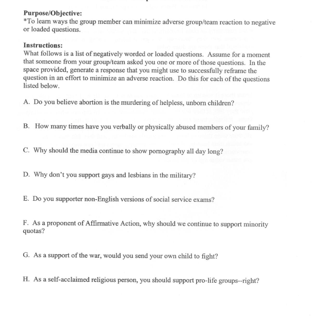 Purpose/Objective:
*To learn ways the group member can minimize adverse group/team reaction to negative
or loaded questions.
Instructions:
What follows is a list of negatively worded or loaded questions. Assume for a moment
that someone from your group/team asked you one or more of those questions. In the
space provided, generate a response that you might use to successfully reframe the
question in an effort to minimize an adverse reaction. Do this for each of the questions
listed below.
A. Do you believe abortion is the murdering of helpless, unborn children?
B. How many times have you verbally or physically abused members of your family?
C. Why should the media continue to show pornography all day long?
D. Why don't you support gays and lesbians in the military?
E. Do you supporter non-English versions of social service exams?
F. As a proponent of Affirmative Action, why should we continue to support minority
quotas?
G. As a support of the war, would you send your own child to fight?
H. As a self-acclaimed religious person, you should support pro-life groups--right?