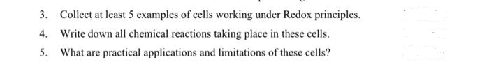 3. Collect at least 5 examples of cells working under Redox principles.
4. Write down all chemical reactions taking place in these cells.
5. What are practical applications and limitations of these cells?
