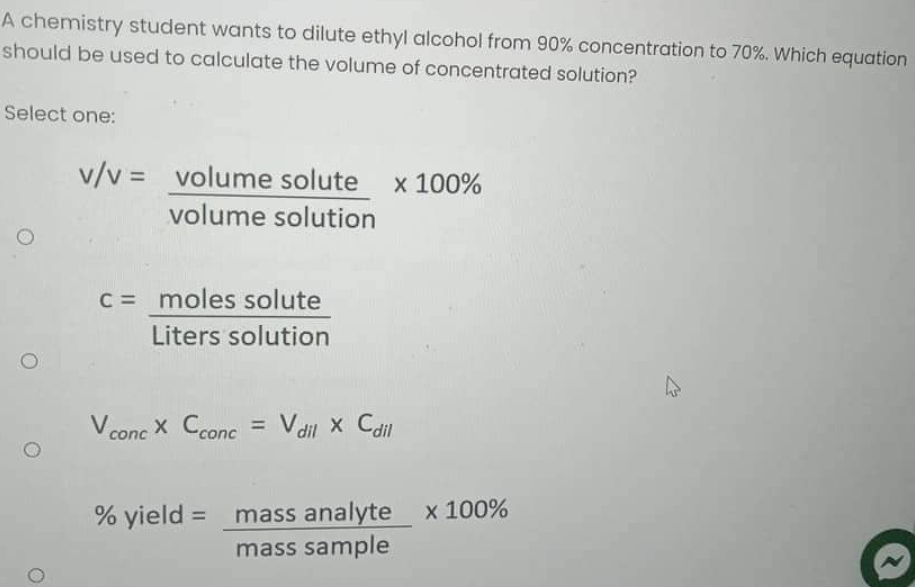 A chemistry student wants to dilute ethyl alcohol from 90% concentration to 70%. Which equation
should be used to calculate the volume of concentrated solution?
Select one:
v/v = volume solute x 100%
volume solution
c = moles solute
Liters solution
V concX Cconc = V dil x Cdil
% yield = mass analyte x 100%
mass sample
O
O
12
