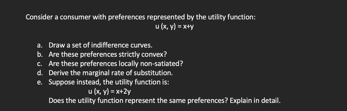 Consider a consumer with preferences represented by the utility function:
u (x, y) = x+y
a. Draw a set of indifference curves.
b. Are these preferences strictly convex?
c. Are these preferences locally non-satiated?
Derive the marginal rate of substitution.
Suppose instead, the utility function is:
d.
e.
u (x, y) = x+2y
Does the utility function represent the same preferences? Explain in detail.