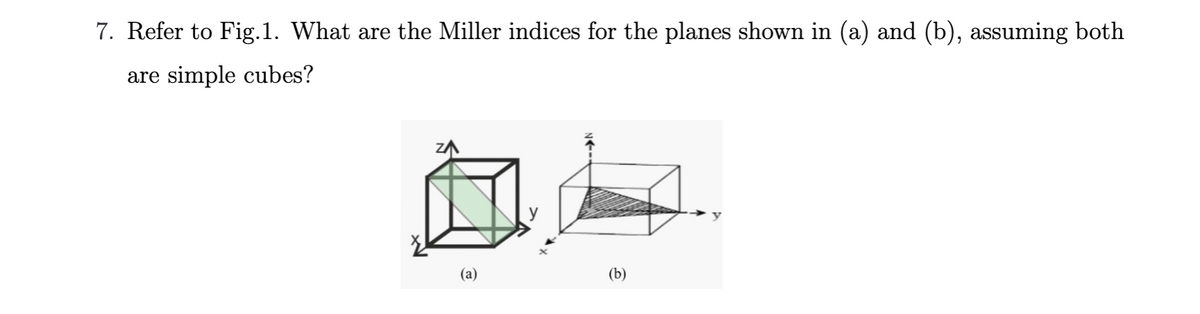 7. Refer to Fig.1. What are the Miller indices for the planes shown in (a) and (b), assuming both
are simple cubes?
(a)
(b)