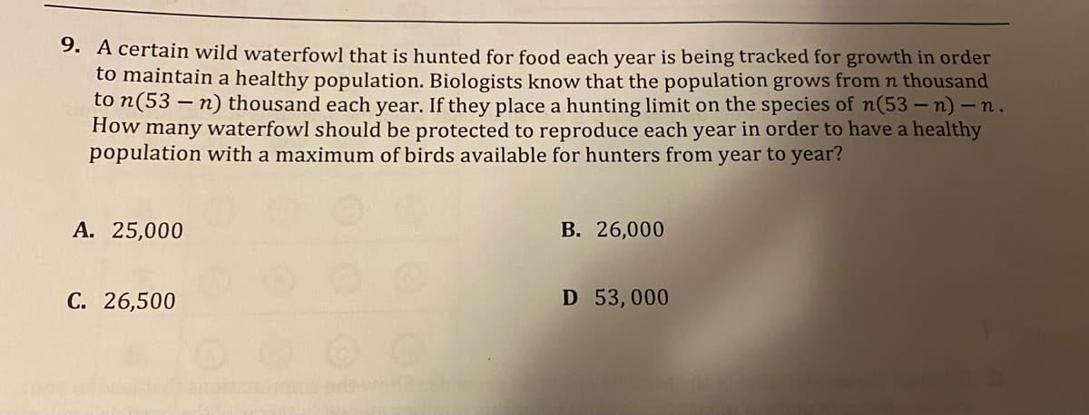 9. A certain wild waterfowl that is hunted for food each year is being tracked for growth in order
to maintain a healthy population. Biologists know that the population grows from n thousand
to n(53-n) thousand each year. If they place a hunting limit on the species of n(53-n)-n.
How many waterfowl should be protected to reproduce each year in order to have a healthy
population with a maximum of birds available for hunters from year to year?
A. 25,000
C. 26,500
B. 26,000
D 53,000