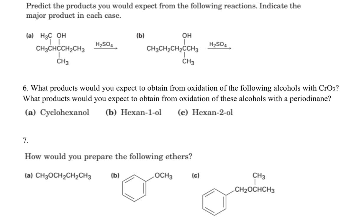 Predict the products you would expect from the following reactions. Indicate the
major product in each case.
он
(a) H3C OH
CH3CHCCH2CH3
(b)
H2SO4
CH3CH2CH2ĊCH3
H2SO4
CH3
CH3
6. What products would you expect to obtain from oxidation of the following alcohols with CrO3?
What products would you expect to obtain from oxidation of these alcohols with a periodinane?
(a) Cyclohexanol
(b) Hexan-1-ol
(c) Hexan-2-ol
7.
How would you prepare the following ethers?
(a) CH3OCH2CH2CH3
(b)
LOCH3
(c)
CH3
CH2OCHCH3
