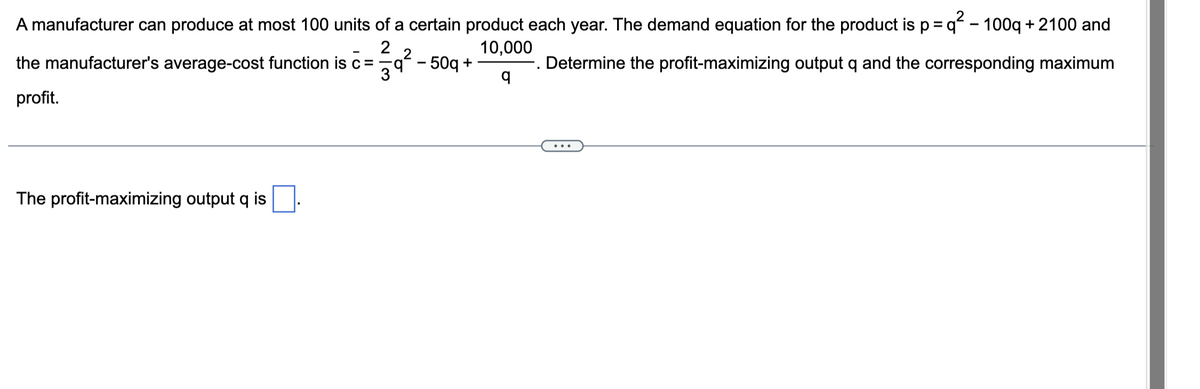 A manufacturer can produce at most 100 units of a certain product each year. The demand equation for the product is p =q² - 100q + 2100 and
10,000
q
. Determine the profit-maximizing output q and the corresponding maximum
the manufacturer's average-cost function is =
profit.
The profit-maximizing output q is
23/39²2
q² - 50q+