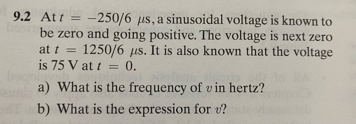 9.2 Att = -250/6 us, a sinusoidal voltage is known to
be zero and going positive. The voltage is next zero
at t = 1250/6 us. It is also known that the voltage
is 75 V at t = 0.
a) What is the frequency of u in hertz?
b) What is the expression for v?