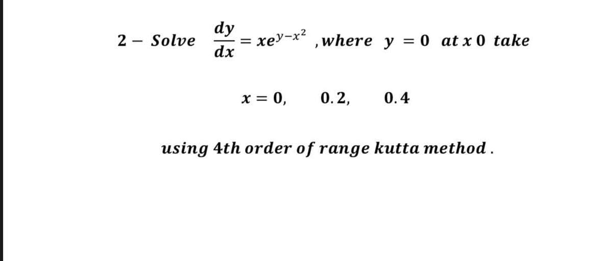 2
-
dy
dx
Solve
=
xey-x², where y = 0 at x 0 take
x = 0,
0.2,
0.4
using 4th order of range kutta method.