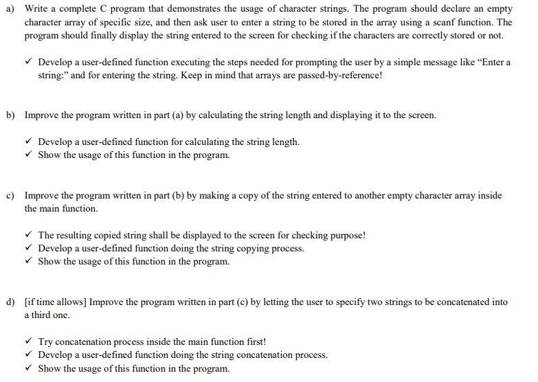 a) Write a complete C program that demonstrates the usage of character strings. The program should declare an empty
character array of specific size, and then ask user to enter a string to be stored in the array using a scanf function. The
program should finally display the string entered to the screen for checking if the characters are correctly stored or not.
v Develop a user-defined function executing the steps needed for prompting the user by a simple message like “Enter a
string:" and for entering the string. Keep in mind that arrays are passed-by-reference!
b) Improve the program written in part (a) by calculating the string length and displaying it to the screen.
v Develop a user-defined function for calculating the string length.
v Show the usage of this function in the program.
c) Improve the program written in part (b) by making a copy of the string entered to another empty character array inside
the main function.
V The resulting copied string shall be displayed to the screen for checking purpose!
v Develop a user-defined function doing the string copying process.
V Show the usage of this function in the program.
d) [if time allows] Improve the program written in part (c) by letting the user to specify two strings to be concatenated into
a third one.
v Try concatenation process inside the main function first!
v Develop a user-defined function doing the string concatenation process.
v Show the usage of this function in the program.
