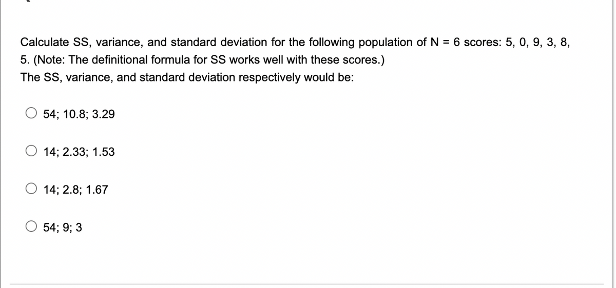 Calculate SS, variance, and standard deviation for the following population of N = 6 scores: 5, 0, 9, 3, 8,
5. (Note: The definitional formula for SS works well with these scores.)
The SS, variance, and standard deviation respectively would be:
54; 10.8; 3.29
14; 2.33; 1.53
14; 2.8; 1.67
54; 9; 3