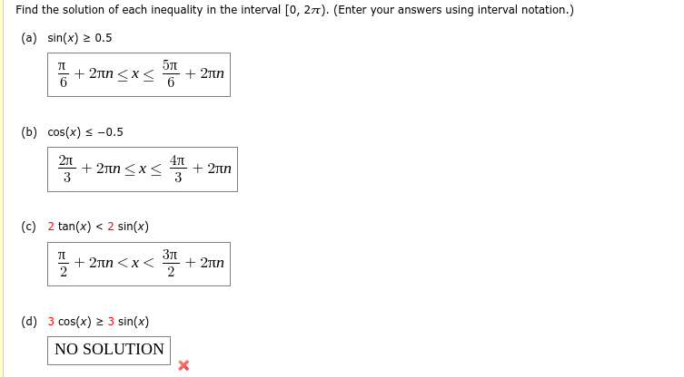 Find the solution of each inequality in the interval [0, 27). (Enter your answers using interval notation.)
(a) sin(x) > 0.5
+ 2Tn <x<
6
+ 2nn
6
(b) cos(x) < -0.5
2n
+ 2nn <x<
3
+ 2n
3
(c) 2 tan(x) < 2 sin(x)
5 + 2nn <x<
+ 2nn
2
(d) 3 cos(x) > 3 sin(x)
NO SOLUTION
