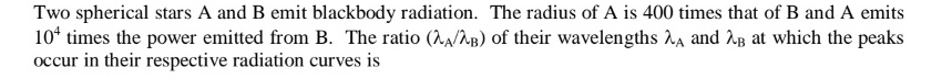 Two spherical stars A and B emit blackbody radiation. The radius of A is 400 times that of B and A emits
10 times the power emitted from B. The ratio (2A/2B) of their wavelengths A and B at which the peaks
occur in their respective radiation curves is