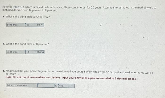 Refer to Table 10-1, which is based on bonds paying 10 percent interest for 20 years. Assume interest rates in the market (yield to
maturity) decline from 12 percent to 8 percent.
a. What is the bond price at 12 percent?
Bond price
$
Bond price
b. What is the bond price at 8 percent?
850.61
$ 1,196 36
c. What would be your percentage return on investment if you bought when rates were 12 percent and sold when rates were 8
percent?
Note: Do not round intermediate calculations. Input your answer as a percent rounded to 2 decimal places.
Return on investment
% profit