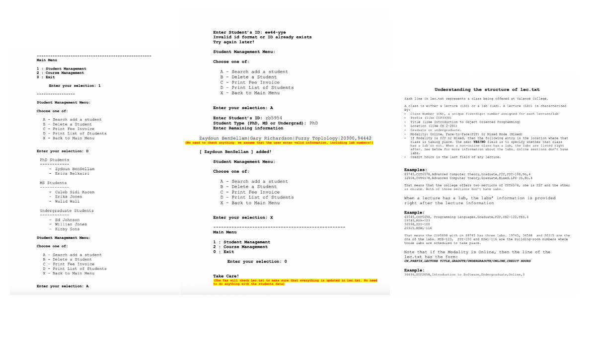 Main Menu
1 Student Management
2
Course Management
0: Exit
Enter your selection: 1
Student Management Menu:
Choose one of:
A Search add a student
B
Delete a Student
C
Print Fee Invoice
D
Print List of Students
X
Back to Main Menu
Enter your selection: D
PhD Students
Zydoun BenSellam
Erica Belksiri
MS Students
Caleb Sidi Kacem
Erika Jones
Walid Wali
Undergraduate Students
Ed Johnson
Willian Jones
Kirby Sons
Student Management Menu:
Choose one of:
A Search add a student
B
Delete a Student
C Print Fee Invoice
Print List of Students
D
X
Back to Main Menu
Enter your selection: A
Enter Student's ID: ew44-yye
Invalid id format or ID already exists
Try again later!
Student Management Menu:
Choose one of:
A Search add a student
B
Delete a Student
C
Print Fee Invoice
D
Print List of Students
X
Back to Main Menu
Enter your selection: A
Enter Student's ID: zb5954
Student Type (PhD, MS or Undergrad): PhD
Enter Remaining information
Zaydoun BenSellam | Gary Richardson | Fuzzy Toplology |20300,94442
(No need to check anything: we assume that the user enter valid information, including lab numbers!)
[Zaydoun BenSellam ] added!
Student Management Menu:
Choose one of:
A Search add a student
Understanding the structure of lec.txt
Each line in lec.txt represents a class being offered at Valence College.
A class is either a lecture (LEC) or a lab (LAB). A lecture (LEC) is characterized
by:
Class Number (CN), a unique five-digit number assigned for each lecture/lab
Prefix (like COP3330)
Title (like Introduction to Object Oriented Programming)
Location (like CB 2-201)
Graduate or undergraduate.
Modality: Online, Face-to-Face (F2F) or Mixed Mode (Mixed)
If Modality is F2F or Mixed, then the following entry is the location where that
class is taking place. The next YES/NO field is to specify whether that class
has a lab or not. When a non-online class has a lab, the labs are listed right.
after. See below for more information about the labs. Online sections don't have
labs.
Credit hours is the last field of any lecture.
B Delete a Student
C
Print Fee Invoice
D
Print List of Students
X
Back to Main Menu
Enter your selection: X
Main Menu
1
2
Student Management
Course Management
0: Exit
Enter your selection: 0
Take Care!
(The Tas will check Lec.txt to make sure that everything is updated in Lec.txt. No need
to do anything with the students data)
Examples:
89745,COT6578, Advanced Computer theory, Graduate, F2F, PSY-108, No, 4
32658, COT6578, Advanced Computer theory, Graduate, Mixed, LPS-35, No, 4
That means that the college offers two sections of COT6578, one is F2F and the other
is online. Both of those sections don't have labs.
When a lecture has a lab, the labs' information is provided.
right after the lecture information
Example:
69745, COP5698, Programming Languages, Graduate, F2F, CB2-122, YES, 4
19745, MSR-123
36598, PSY-100
20315, HSA1-116
That means the COP5698 with cn 69745 has three labs. 19745, 36598 and 20315 are the
ons of the labs. MSB-123, PSY-100 and HSA1-116 are the building-room numbers where
those labs are scheduled to take place.
Note that if the Modality is Online, then the line of the
lec.txt has the form:
CN, PREFIX, LECTURE TITLE, GRADUTE/UNDERGRADUTE/ONLINE, CREDIT HOURS
Example:
36636, SOF2058, Introduction to Software, Undergraduate, Online, 3