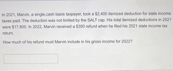 In 2021, Marvin, a single,cash basis taxpayer, took a $2,400 itemized deduction for state income
taxes paid. The deduction was not limited by the SALT cap. His total itemized deductions in 2021
were $17,800. In 2022, Marvin received a $300 refund when he filed his 2021 state income tax
return.
How much of his refund must Marvin include in his gross income for 2022?