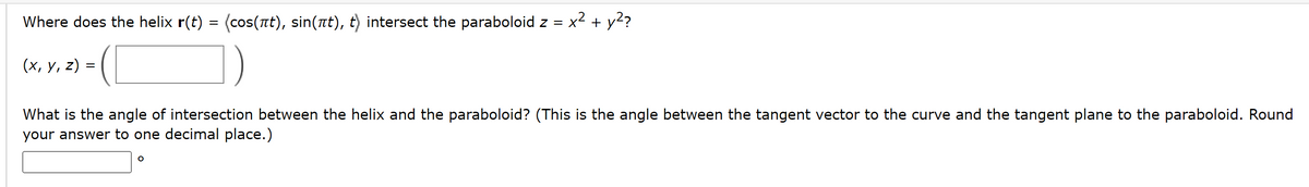 Where does the helix r(t) = (cos(át), sin(ät), t) intersect the paraboloid z =
(x, y, z)
=
x² + y²?
What is the angle of intersection between the helix and the paraboloid? (This is the angle between the tangent vector to the curve and the tangent plane to the paraboloid. Round
your answer to one decimal place.)
O