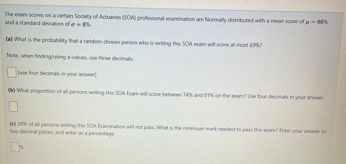 The exam scores on a certain Society of Actuaries (SOA) professonal examination are Normally distributed with a mean score of μ = 66%
and a standard deviation of g = 6%.
(a) What is the probability that a random chosen person who is writing this SOA exam will score at most 69%?
Note, when finding/using z-values, use three decimals.
(use four decimals in your answer)
(b) What proportion of all persons writing this SOA Exam will score between 74% and 81% on the exam? Use four decimals in your answer.
(c) 26% of all persons writing this SOA Examination will not pass. What is the minimum mark needed to pass this exam? Enter your answer to
two decimal places, and enter as a percentage.
%