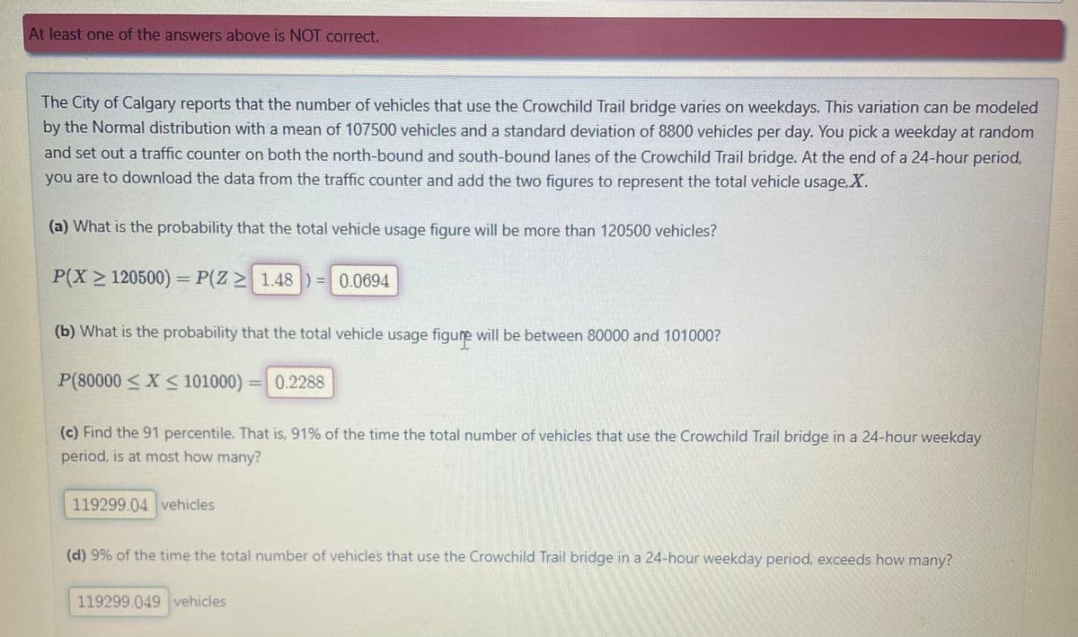 At least one of the answers above is NOT correct.
The City of Calgary reports that the number of vehicles that use the Crowchild Trail bridge varies on weekdays. This variation can be modeled
by the Normal distribution with a mean of 107500 vehicles and a standard deviation of 8800 vehicles per day. You pick a weekday at random
and set out a traffic counter on both the north-bound and south-bound lanes of the Crowchild Trail bridge. At the end of a 24-hour period,
you are to download the data from the traffic counter and add the two figures to represent the total vehicle usage, X.
(a) What is the probability that the total vehicle usage figure will be more than 120500 vehicles?
P(X> 120500)=P(Z > 1.48 ) = 0.0694
(b) What is the probability that the total vehicle usage figure will be between 80000 and 101000?
P(80000 < X < 101000) 0.2288
(c) Find the 91 percentile. That is, 91% of the time the total number of vehicles that use the Crowchild Trail bridge in a 24-hour weekday
period, is at most how many?
119299.04 vehicles
(d) 9% of the time the total number of vehicles that use the Crowchild Trail bridge in a 24-hour weekday period, exceeds how many?
119299.049 vehicles