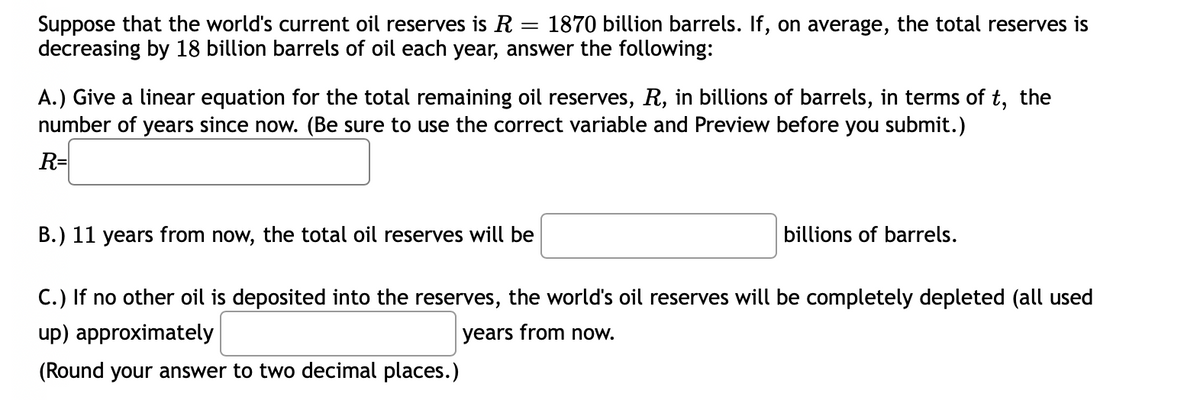 Suppose that the world's current oil reserves is R = 1870 billion barrels. If, on average, the total reserves is
decreasing by 18 billion barrels of oil each year, answer the following:
A.) Give a linear equation for the total remaining oil reserves, R, in billions of barrels, in terms of t, the
number of years since now. (Be sure to use the correct variable and Preview before you submit.)
R=
B.) 11 years from now, the total oil reserves will be
billions of barrels.
C.) If no other oil is deposited into the reserves, the world's oil reserves will be completely depleted (all used
up) approximately
years from now.
(Round your answer to two decimal places.)
