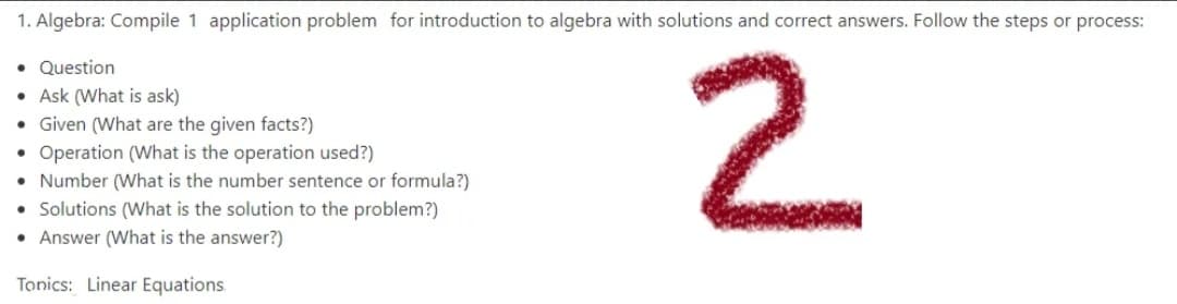 1. Algebra: Compile 1 application problem for introduction to algebra with solutions and correct answers. Follow the steps or process:
2.
• Question
Ask (What is ask)
• Given (What are the given facts?)
• Operation (What is the operation used?)
• Number (What is the number sentence or formula?)
• Solutions (What is the solution to the problem?)
• Answer (What is the answer?)
Tonics: Linear Equations.
