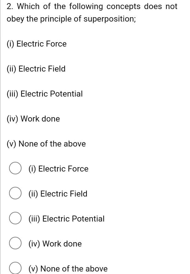 2. Which of the following concepts does not
obey the principle of superposition;
(i) Electric Force
(ii) Electric Field
(iii) Electric Potential
(iv) Work done
(v) None of the above
O (i) Electric Force
O (ii) Electric Field
○ (iii) Electric Potential
O (iv) Work done
(v) None of the above