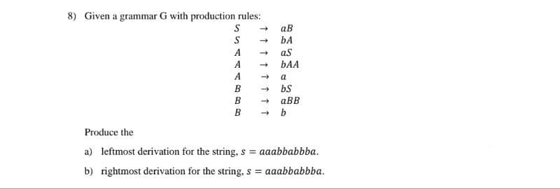 8) Given a grammar G with production rules:
S
S
A
A
A
B
B
B
↑↑
aB
bA
aS
bAA
->
a
→> bS
aBB
→ b
Produce the
a) leftmost derivation for the string, s = aaabbabbba.
b) rightmost derivation for the string, s = aaabbabbba.