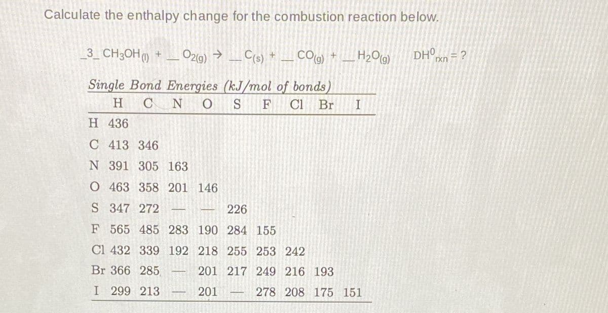 Calculate the enthalpy change for the combustion reaction below.
3_ CH;OH) + _ O2(9) → _ C(s) + _ CO(g) + _H2O9)
DHO = ?
xn
Single Bond Energies (kJ/mol of bonds)
Cl Br
H
CN O
F
H 436
C 413 346
N 391 305 163
O 463 358 201 146
S 347 272
226
F 565 485 283 190 284 155
Cl 432 339 192 218 255 253 242
Br 366 285
201 217 249 216 193
I 299 213
201
278 208 175 151
-
