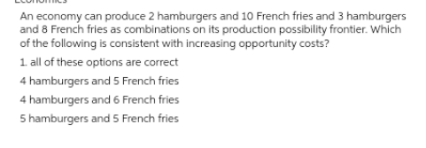 An economy can produce 2 hamburgers and 10 French fries and 3 hamburgers
and 8 French fries as combinations on its production possibility frontier. Which
of the following is consistent with increasing opportunity costs?
1. all of these options are correct
4 hamburgers and 5 French fries
4 hamburgers and 6 French fries
5 hamburgers and 5 French fries