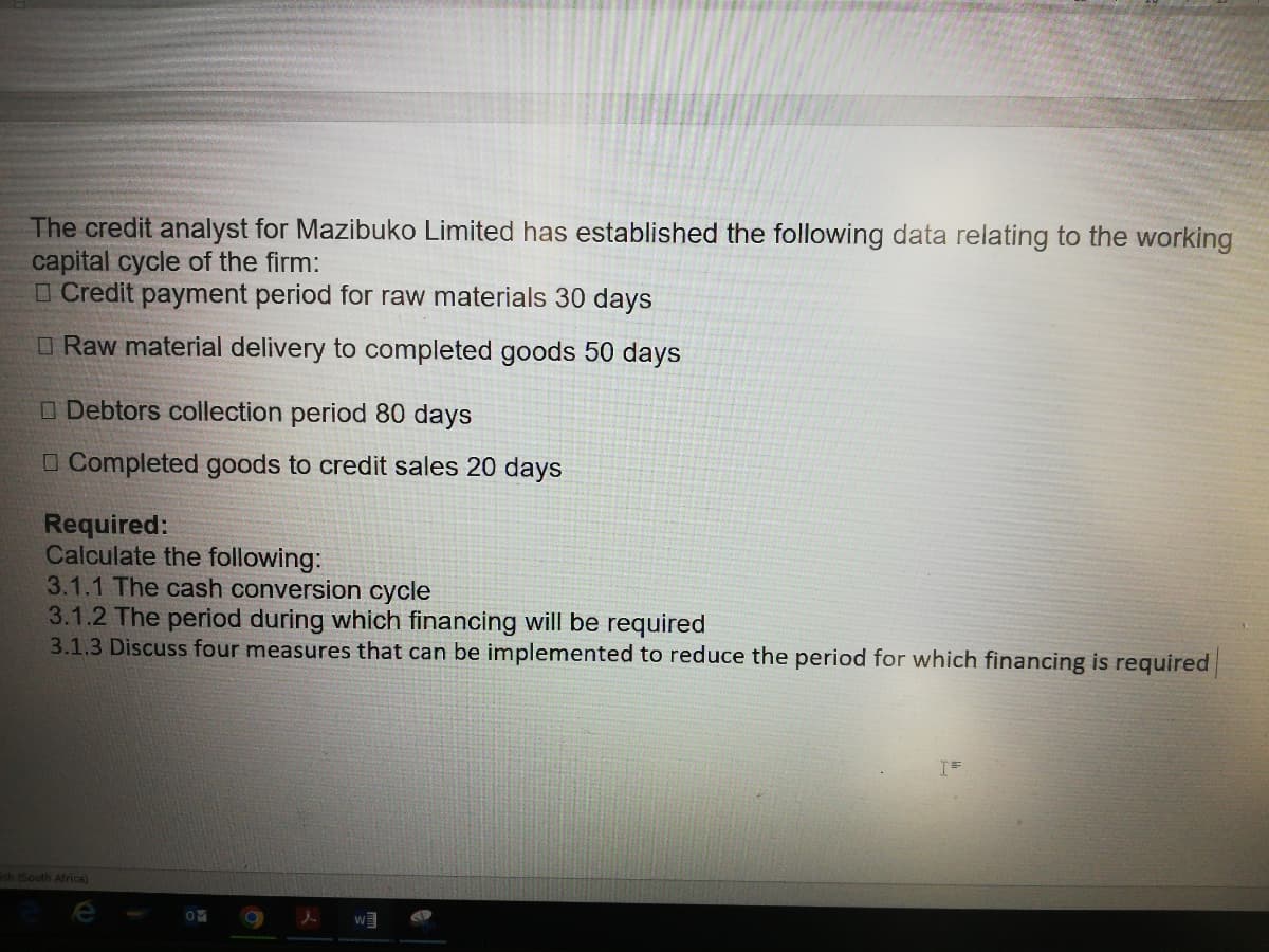 The credit analyst for Mazibuko Limited has established the following data relating to the working
capital cycle of the firm:
Credit payment period for raw materials 30 days
Raw material delivery to completed goods 50 days
Debtors collection period 80 days
Completed goods to credit sales 20 days
Required:
Calculate the following:
3.1.1 The cash conversion cycle
3.1.2 The period during which financing will be required
3.1.3 Discuss four measures that can be implemented to reduce the period for which financing is required
ish (South Africa)
OM
l
W