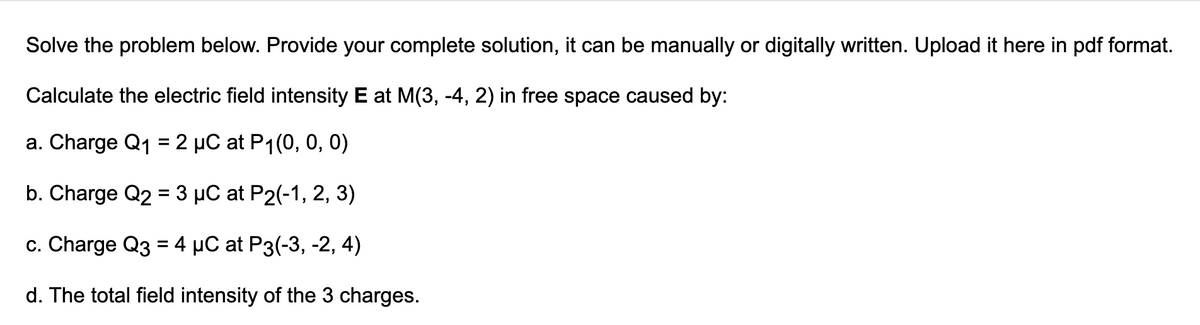 Solve the problem below. Provide your complete solution, it can be manually or digitally written. Upload it here in pdf format.
Calculate the electric field intensity E at M(3, -4, 2) in free space caused by:
a. Charge Q₁ = 2 µC at P₁(0, 0, 0)
b. Charge Q2 = 3 μC at P2(-1, 2, 3)
c. Charge Q3 = 4 µC at P3(-3, -2, 4)
d. The total field intensity of the 3 charges.