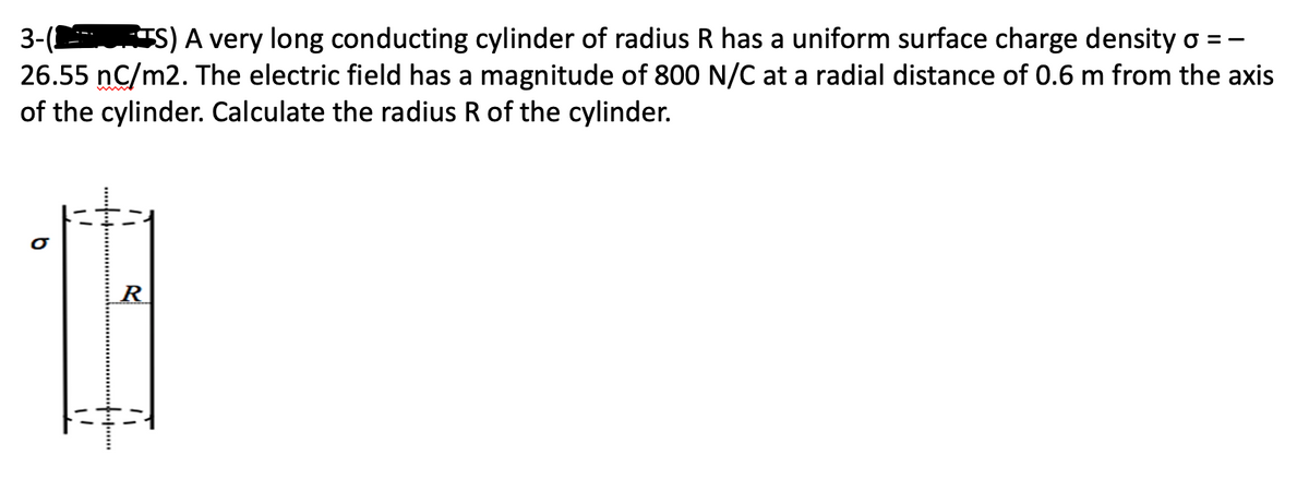 3-(1 S) A very long conducting cylinder of radius R has a uniform surface charge density o = -
26.55 nC/m2. The electric field has a magnitude of 800 N/C at a radial distance of 0.6 m from the axis
of the cylinder. Calculate the radius R of the cylinder.
b
R
FR