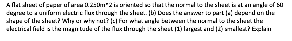 A flat sheet of paper of area 0.250m^2 is oriented so that the normal to the sheet is at an angle of 60
degree to a uniform electric flux through the sheet. (b) Does the answer to part (a) depend on the
shape of the sheet? Why or why not? (c) For what angle between the normal to the sheet the
electrical field is the magnitude of the flux through the sheet (1) largest and (2) smallest? Explain