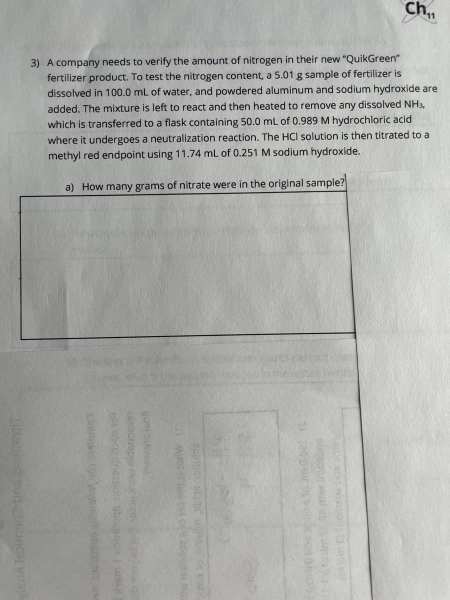 Ch
3) A company needs to verify the amount of nitrogen in their new "QuikGreen"
fertilizer product. To test the nitrogen content, a 5.01 g sample of fertilizer is
dissolved in 100.0 mL of water, and powdered aluminum and sodium hydroxide are
added. The mixture is left to react and then heated to remove any dissolved NH3,
which is transferred to a flask containing 50.0 mL of 0.989 M hydrochloric acid
where it undergoes a neutralization reaction. The HCI solution is then titrated to a
methyl red endpoint using 11.74 mL of 0.251 M sodium hydroxide.
a) How many grams of nitrate were in the original sample?
obpiur M
ewans lont
Coubers
