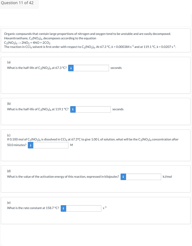 Question 11 of 42
Organic compounds that contain large proportions of nitrogen and oxygen tend to be unstable and are easily decomposed.
Hexanitroethane, C₂(NO₂)6, decomposes according to the equation
C₂(NO2)6→ 2NO2+4NO+2CO₂
The reaction in CCl4 solvent is first order with respect to C₂(NO₂)6. At 67.3 °C, k = 0.000384 s¹ and at 119.1 °C, k = 0.0207 s¹¹.
(a)
What is the half-life of C₂(NO₂)6 at 67.3 °C? i
(b)
What is the half-life of C₂(NO₂)6 at 119.1 °C? i
seconds
(c)
If 0.100 mol of C₂(NO2)6 is dissolved in CCl4 at 67.3°C to give 1.00 L of solution, what will be the C₂(NO₂)6 concentration after
50.0 minutes? i
M
(e)
What is the rate constant at 158.7 °C? i
seconds
(d)
What is the value of the activation energy of this reaction, expressed in kilojoules? i
$1
kJ/mol