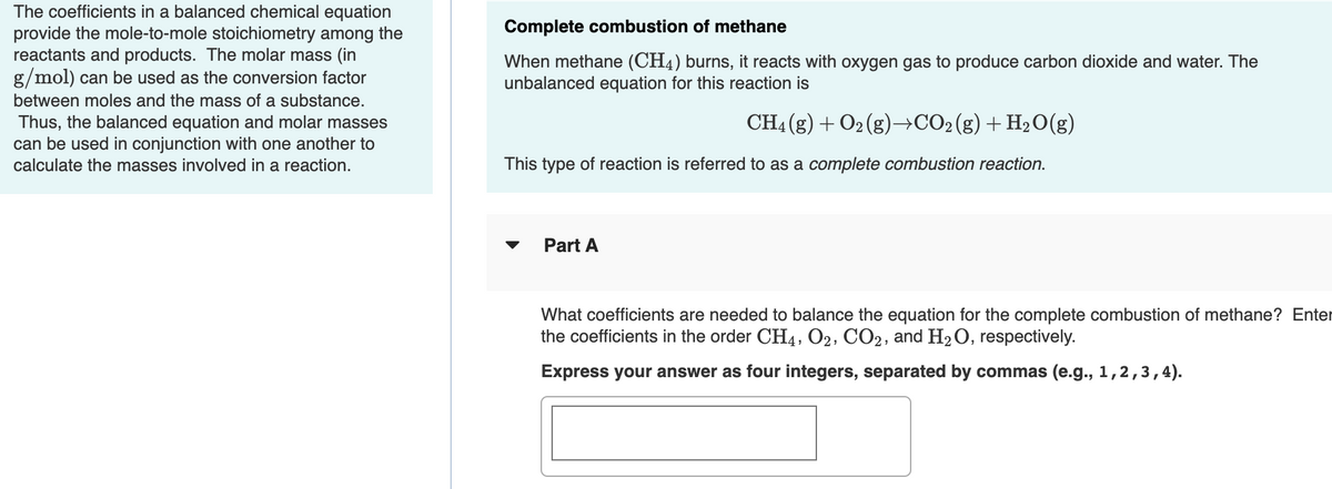 The coefficients in a balanced chemical equation
provide the mole-to-mole stoichiometry among the
reactants and products. The molar mass (in
g/mol) can be used as the conversion factor
Complete combustion of methane
When methane (CH4) burns, it reacts with oxygen gas to produce carbon dioxide and water. The
unbalanced equation for this reaction is
between moles and the mass of a substance.
Thus, the balanced equation and molar masses
can be used in conjunction with one another to
CH4 (g) + O2 (g)→CO2(g)+H2O(g)
calculate the masses involved in a reaction.
This type of reaction is referred to as a complete combustion reaction.
Part A
What coefficients are needed to balance the equation for the complete combustion of methane? Enter
the coefficients in the order CH4, O2, CO2, and H2O, respectively.
Express your answer as four integers, separated by commas (e.g., 1,2,3,4).
