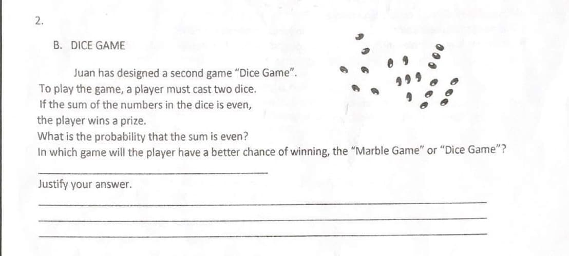 2.
B. DICE GAME
Juan has designed a second game "Dice Game".
To play the game, a player must cast two dice.
If the sum of the numbers in the dice is even,
the player wins a prize.
What is the probability that the sum is even?
In which game will the player have a better chance of winning, the "Marble Game" or "Dice Game"?
Justify your answer.
