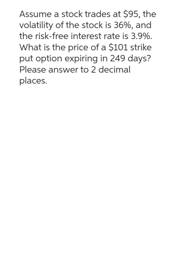 Assume a stock trades at $95, the
volatility of the stock is 36%, and
the risk-free interest rate is 3.9%.
What is the price of a $101 strike
put option expiring in 249 days?
Please answer to 2 decimal
places.