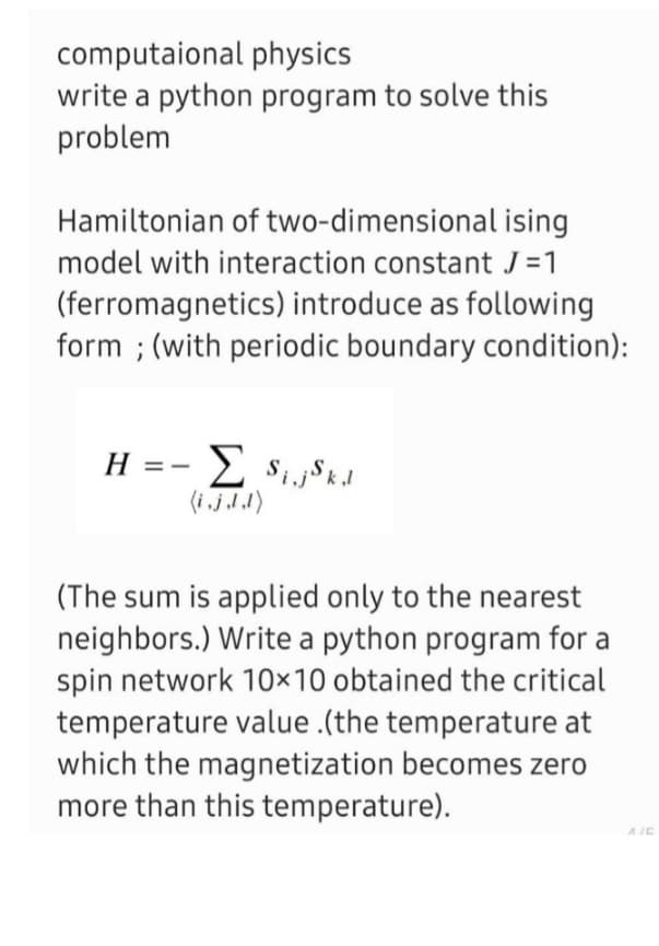 computaional physics
write a python program to solve this
problem
ising
Hamiltonian of two-dimensional
model with interaction constant J=1
(ferromagnetics) introduce as following
form; (with periodic boundary condition):
H =
Σ Sij Skl
(The sum is applied only to the nearest
neighbors.) Write a python program for a
spin network 10×10 obtained the critical
temperature value .(the temperature at
which the magnetization becomes zero
more than this temperature).
4/5