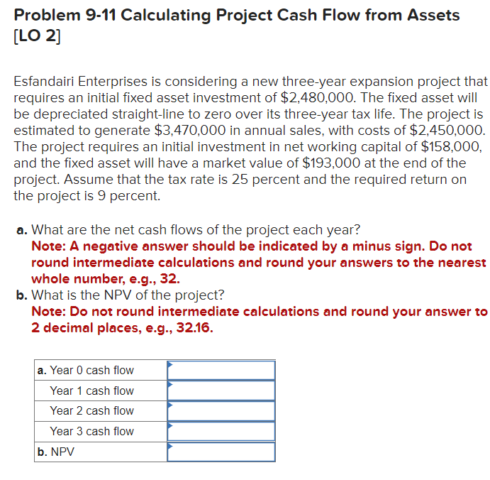 Problem 9-11 Calculating Project Cash Flow from Assets
[LO 2]
Esfandairi Enterprises is considering a new three-year expansion project that
requires an initial fixed asset investment of $2,480,000. The fixed asset will
be depreciated straight-line to zero over its three-year tax life. The project is
estimated to generate $3,470,000 in annual sales, with costs of $2,450,000.
The project requires an initial investment in net working capital of $158,000,
and the fixed asset will have a market value of $193,000 at the end of the
project. Assume that the tax rate is 25 percent and the required return on
the project is 9 percent.
a. What are the net cash flows of the project each year?
Note: A negative answer should be indicated by a minus sign. Do not
round intermediate calculations and round your answers to the nearest
whole number, e.g., 32.
b. What is the NPV of the project?
Note: Do not round intermediate calculations and round your answer to
2 decimal places, e.g., 32.16.
a. Year 0 cash flow
Year 1 cash flow
Year 2 cash flow
Year 3 cash flow
b. NPV